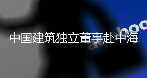 独立董事点项目调团在赴中琼重研中国海集建筑