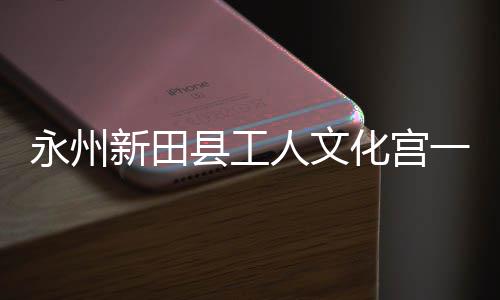 大厅新田县工投用人文永州一楼演艺化宫即将建成